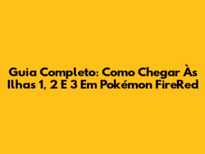 Guia Completo: Como Chegar Às Ilhas 1, 2 E 3 Em Pokémon FireRed