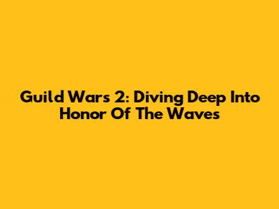 Guild Wars 2: Diving Deep Into Honor Of The Waves