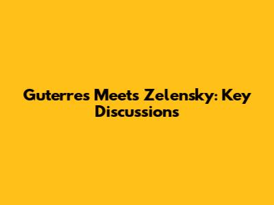 Guterres Meets Zelensky: Key Discussions