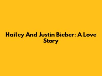Hailey And Justin Bieber: A Love Story