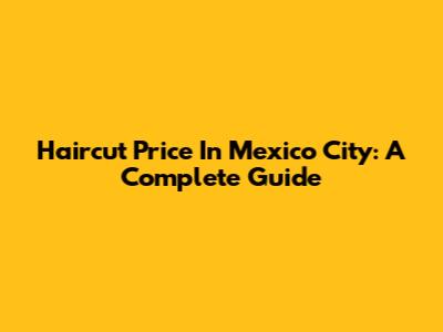 Haircut Price In Mexico City: A Complete Guide