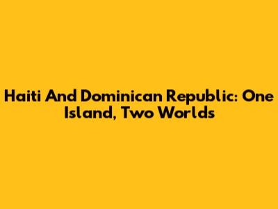 Haiti And Dominican Republic: One Island, Two Worlds