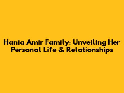 Hania Amir Family: Unveiling Her Personal Life & Relationships