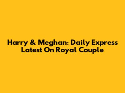 Harry & Meghan: Daily Express Latest On Royal Couple