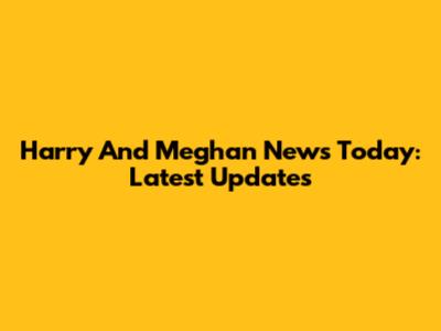 Harry And Meghan News Today: Latest Updates