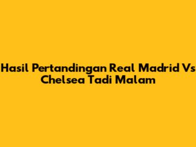 Hasil Pertandingan Real Madrid Vs Chelsea Tadi Malam