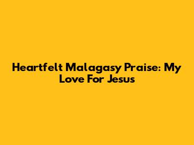 Heartfelt Malagasy Praise: My Love For Jesus