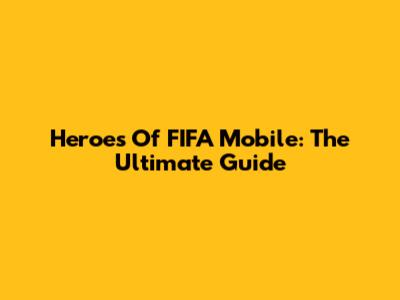Heroes Of FIFA Mobile: The Ultimate Guide