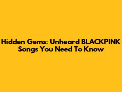 Hidden Gems: Unheard BLACKPINK Songs You Need To Know