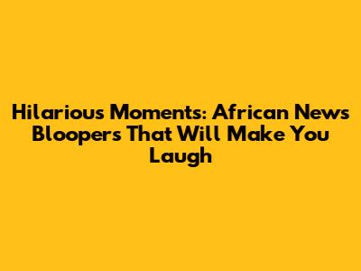Hilarious Moments: African News Bloopers That Will Make You Laugh