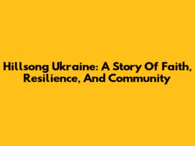 Hillsong Ukraine: A Story Of Faith, Resilience, And Community