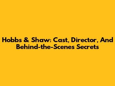 Hobbs & Shaw: Cast, Director, And Behind-the-Scenes Secrets