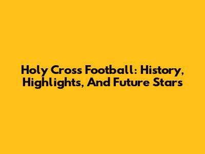 Holy Cross Football: History, Highlights, And Future Stars