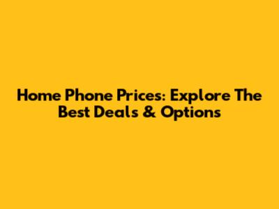 Home Phone Prices: Explore The Best Deals & Options