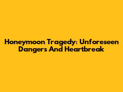 Honeymoon Tragedy: Unforeseen Dangers And Heartbreak