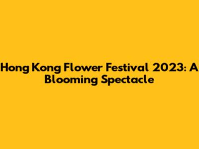 Hong Kong Flower Festival 2023: A Blooming Spectacle