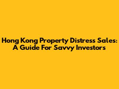 Hong Kong Property Distress Sales: A Guide For Savvy Investors