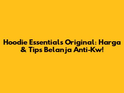 Hoodie Essentials Original: Harga & Tips Belanja Anti-Kw!