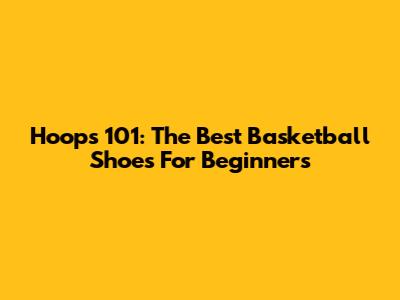 Hoops 101: The Best Basketball Shoes For Beginners