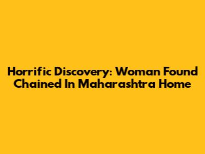 Horrific Discovery: Woman Found Chained In Maharashtra Home