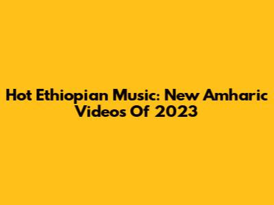 Hot Ethiopian Music: New Amharic Videos Of 2023