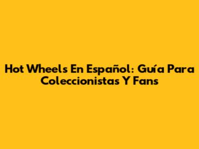 Hot Wheels En Español: Guía Para Coleccionistas Y Fans