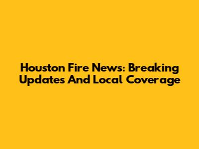 Houston Fire News: Breaking Updates And Local Coverage