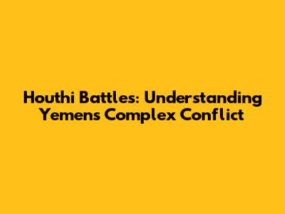 Houthi Battles: Understanding Yemen's Complex Conflict