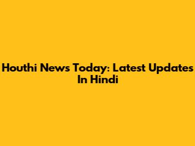 Houthi News Today: Latest Updates In Hindi