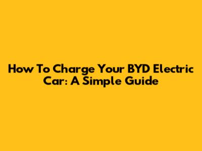 How To Charge Your BYD Electric Car: A Simple Guide