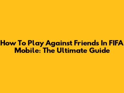 How To Play Against Friends In FIFA Mobile: The Ultimate Guide