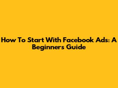 How To Start With Facebook Ads: A Beginner's Guide