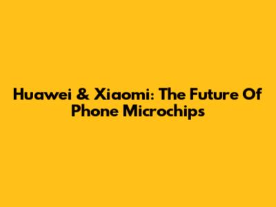 Huawei & Xiaomi: The Future Of Phone Microchips