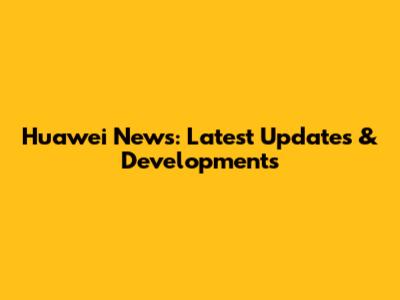Huawei News: Latest Updates & Developments