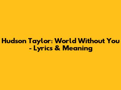 Hudson Taylor: World Without You - Lyrics & Meaning