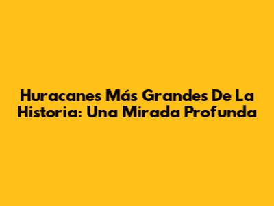 Huracanes Más Grandes De La Historia: Una Mirada Profunda