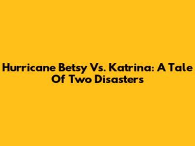 Hurricane Betsy Vs. Katrina: A Tale Of Two Disasters