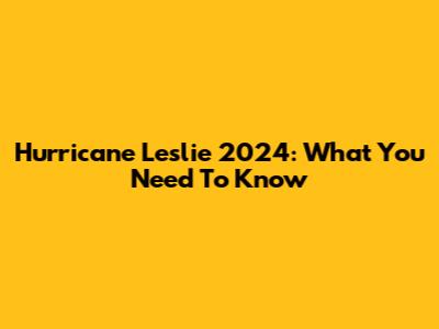 Hurricane Leslie 2024: What You Need To Know