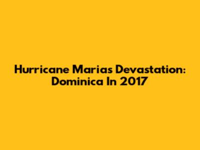 Hurricane Maria's Devastation: Dominica In 2017