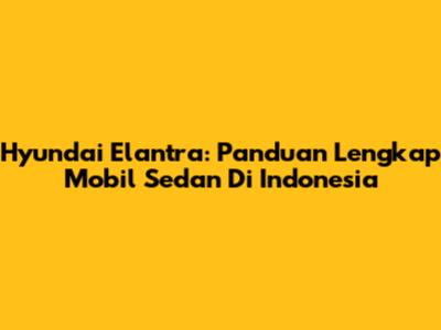 Hyundai Elantra: Panduan Lengkap Mobil Sedan Di Indonesia