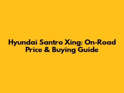 Hyundai Santro Xing: On-Road Price & Buying Guide