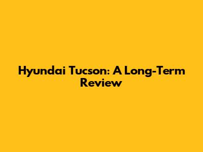 Hyundai Tucson: A Long-Term Review