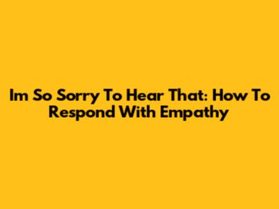 I'm So Sorry To Hear That: How To Respond With Empathy