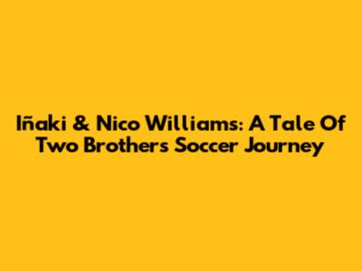Iñaki & Nico Williams: A Tale Of Two Brothers' Soccer Journey