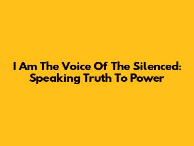 I Am The Voice Of The Silenced: Speaking Truth To Power