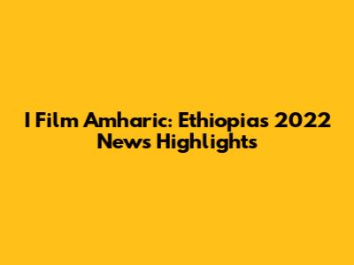 I Film Amharic: Ethiopia's 2022 News Highlights