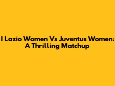 I Lazio Women Vs Juventus Women: A Thrilling Matchup