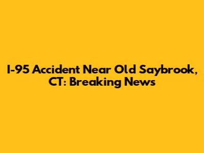 I-95 Accident Near Old Saybrook, CT: Breaking News