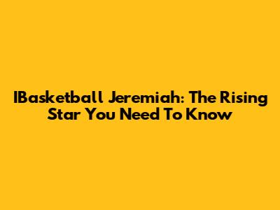 IBasketball Jeremiah: The Rising Star You Need To Know