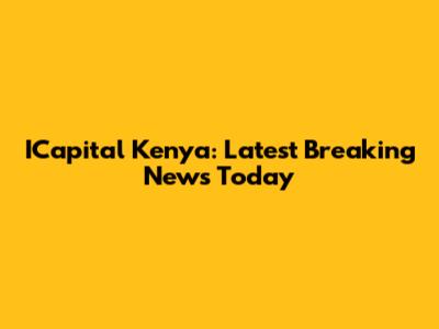 ICapital Kenya: Latest Breaking News Today